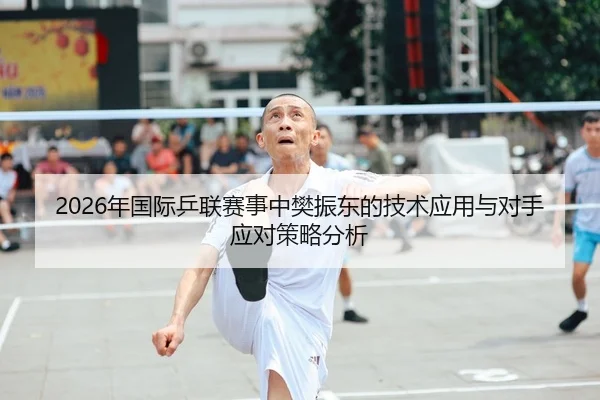 2026年国际乒联赛事中樊振东的技术应用与对手应对策略分析