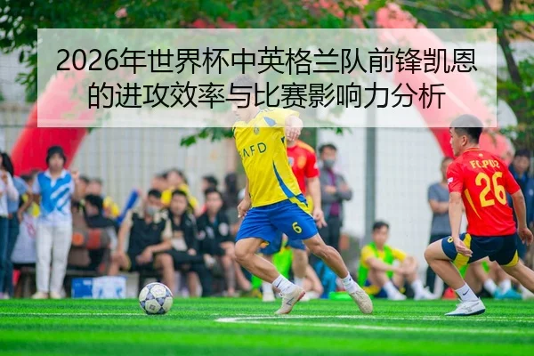2026年世界杯中英格兰队前锋凯恩的进攻效率与比赛影响力分析