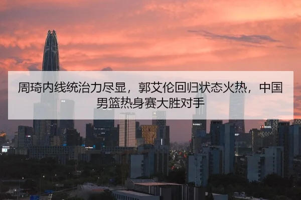 周琦内线统治力尽显，郭艾伦回归状态火热，中国男篮热身赛大胜对手