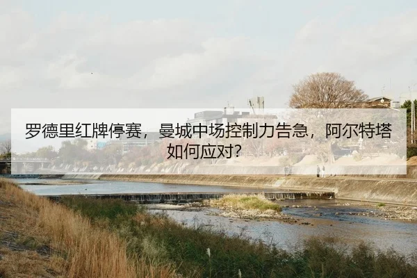 罗德里红牌停赛，曼城中场控制力告急，阿尔特塔如何应对？