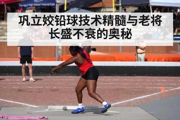 巩立姣铅球技术精髓与老将长盛不衰的奥秘